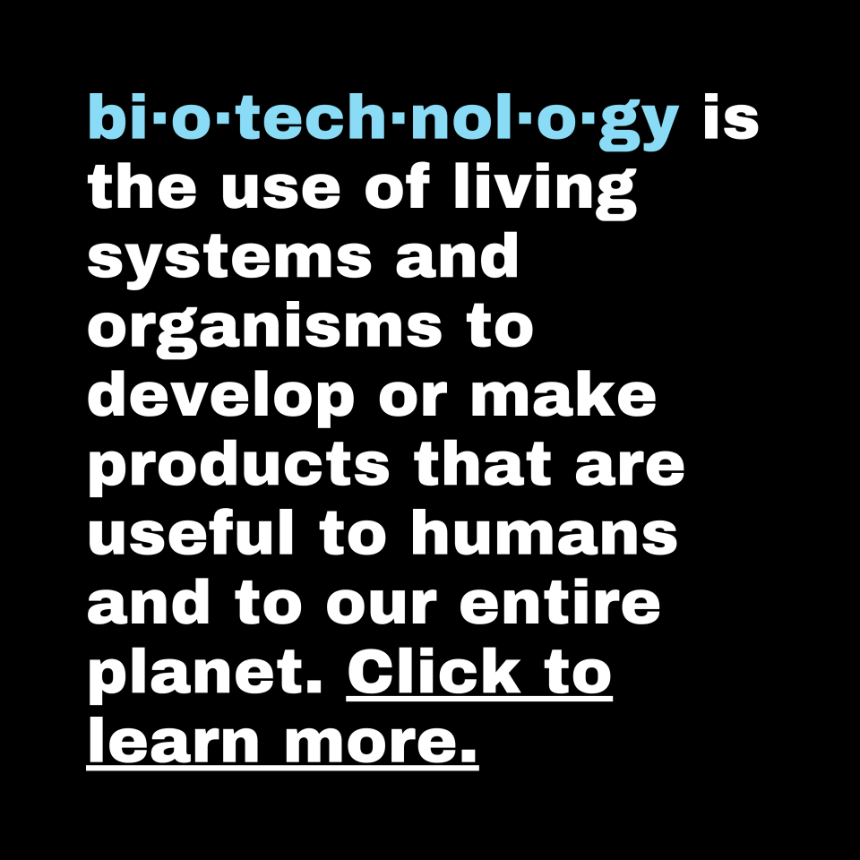 biotechnology is the use of living systems and organisms to develop or make products that are useful to humans and to our entire planet. Click to learn more.